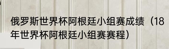 俄罗斯世界杯阿根廷小组赛成绩（18年世界杯阿根廷小组赛赛程）