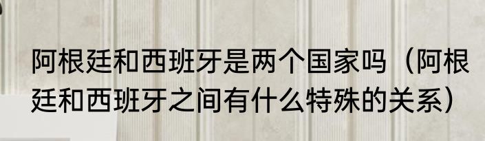 阿根廷和西班牙是两个国家吗（阿根廷和西班牙之间有什么特殊的关系）