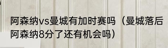 阿森纳vs曼城有加时赛吗（曼城落后阿森纳8分了还有机会吗）