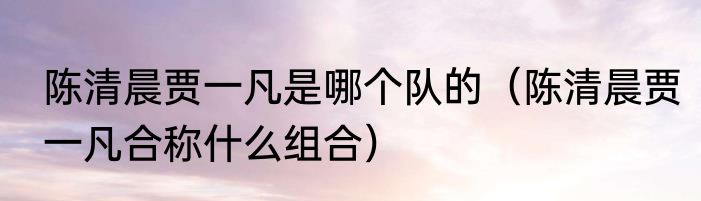 陈清晨贾一凡是哪个队的（陈清晨贾一凡合称什么组合）