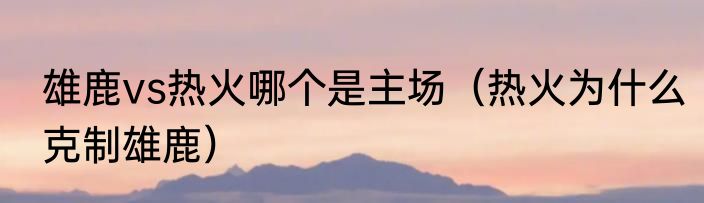 雄鹿vs热火哪个是主场（热火为什么克制雄鹿）