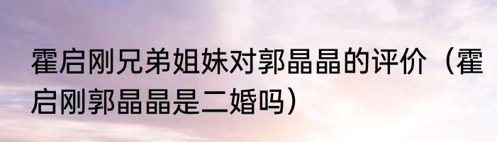 霍启刚兄弟姐妹对郭晶晶的评价（霍启刚郭晶晶是二婚吗）
