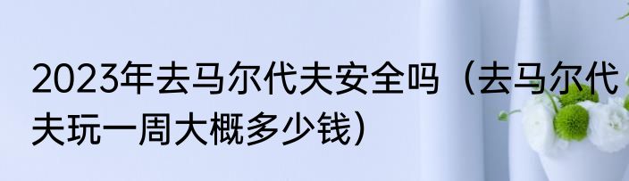 2023年去马尔代夫安全吗（去马尔代夫玩一周大概多少钱）