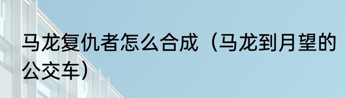 马龙复仇者怎么合成（马龙到月望的公交车）