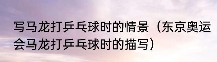 写马龙打乒乓球时的情景（东京奥运会马龙打乒乓球时的描写）