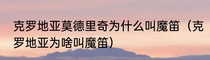 克罗地亚莫德里奇为什么叫魔笛（克罗地亚为啥叫魔笛）