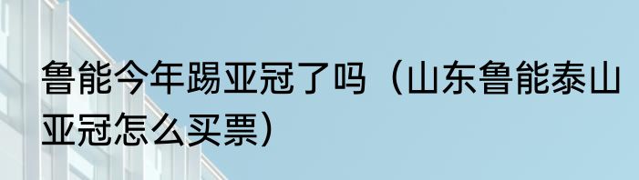 鲁能今年踢亚冠了吗（山东鲁能泰山亚冠怎么买票）