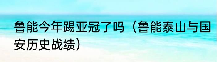 鲁能今年踢亚冠了吗（鲁能泰山与国安历史战绩）