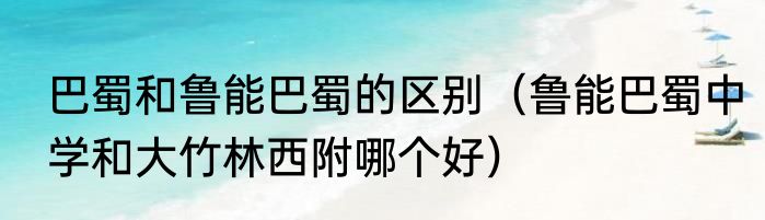 巴蜀和鲁能巴蜀的区别（鲁能巴蜀中学和大竹林西附哪个好）