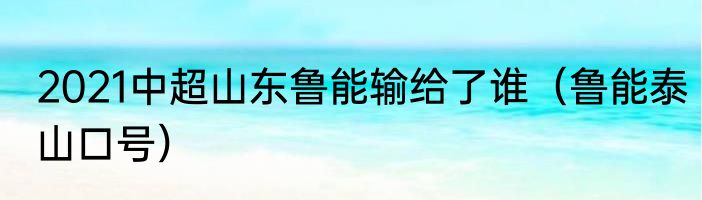 2021中超山东鲁能输给了谁（鲁能泰山口号）
