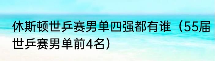 休斯顿世乒赛男单四强都有谁（55届世乒赛男单前4名）