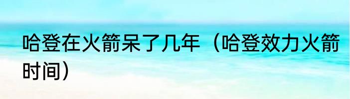 哈登在火箭呆了几年（哈登效力火箭时间）