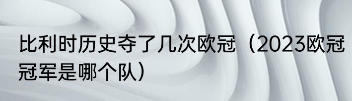 比利时历史夺了几次欧冠（2023欧冠冠军是哪个队）