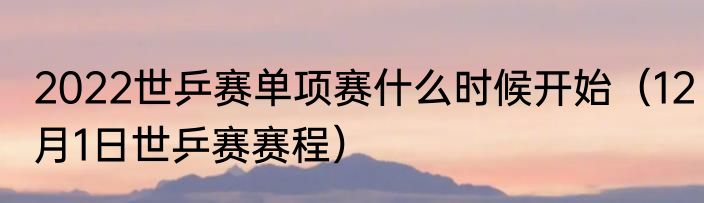 2022世乒赛单项赛什么时候开始（12月1日世乒赛赛程）