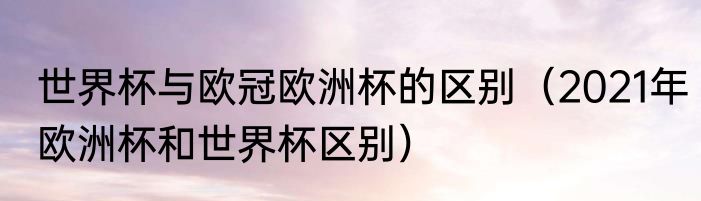 世界杯与欧冠欧洲杯的区别（2021年欧洲杯和世界杯区别）