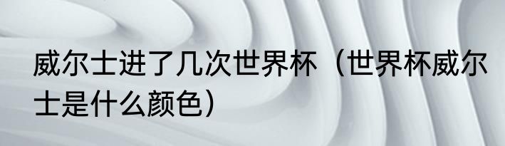 威尔士进了几次世界杯（世界杯威尔士是什么颜色）