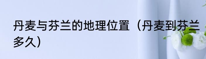 丹麦与芬兰的地理位置（丹麦到芬兰多久）