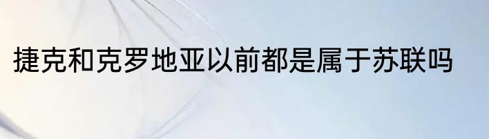 捷克和克罗地亚以前都是属于苏联吗