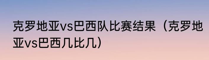 克罗地亚vs巴西队比赛结果（克罗地亚vs巴西几比几）