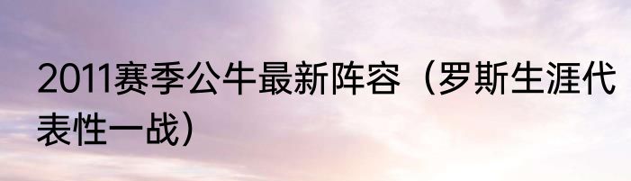 2011赛季公牛最新阵容（罗斯生涯代表性一战）