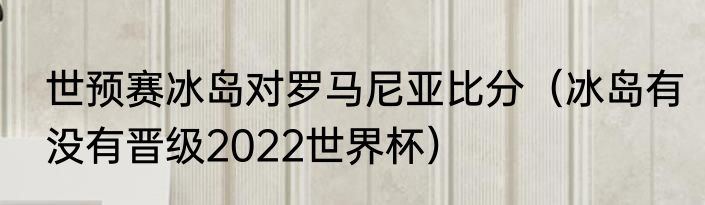 世预赛冰岛对罗马尼亚比分（冰岛有没有晋级2022世界杯）