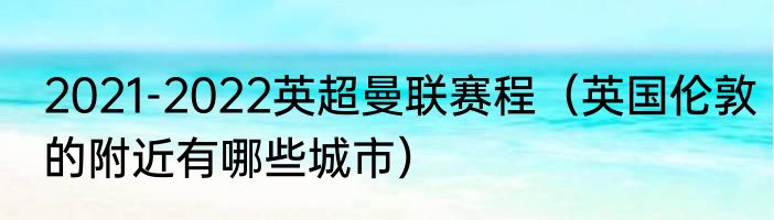 2021-2022英超曼联赛程（英国伦敦的附近有哪些城市）