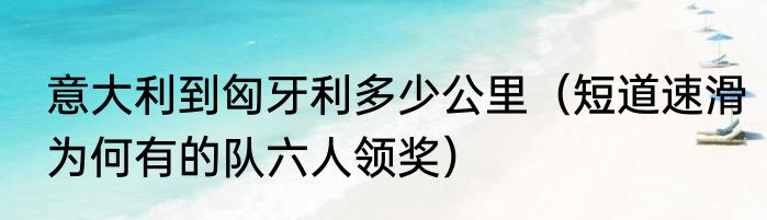 意大利到匈牙利多少公里（短道速滑为何有的队六人领奖）