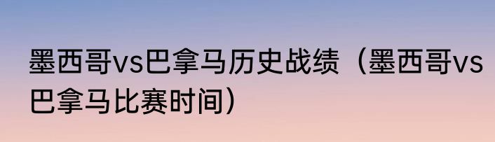 墨西哥vs巴拿马历史战绩（墨西哥vs巴拿马比赛时间）