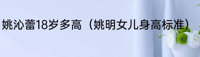 姚沁蕾18岁多高（姚明女儿身高标准）