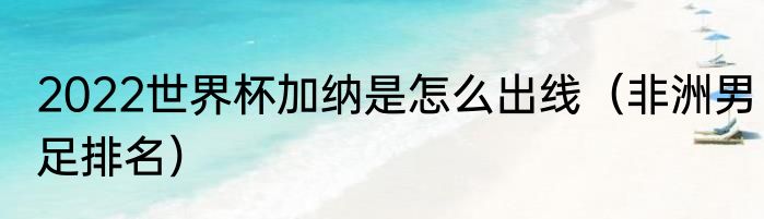 2022世界杯加纳是怎么出线（非洲男足排名）