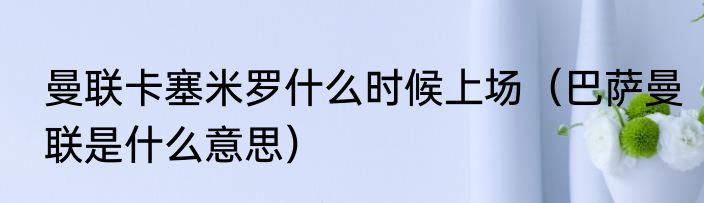 曼联卡塞米罗什么时候上场（巴萨曼联是什么意思）