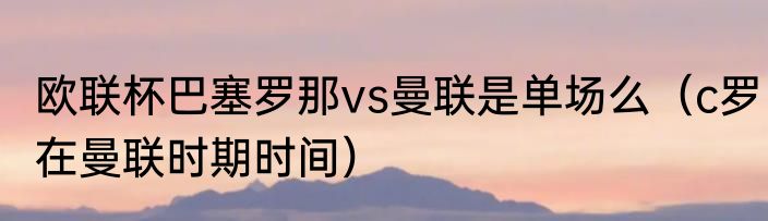 欧联杯巴塞罗那vs曼联是单场么（c罗在曼联时期时间）