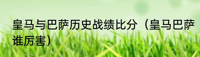 皇马与巴萨历史战绩比分（皇马巴萨谁厉害）