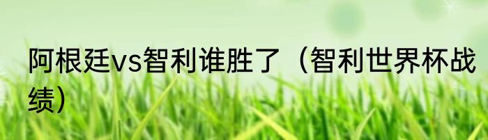 阿根廷vs智利谁胜了（智利世界杯战绩）