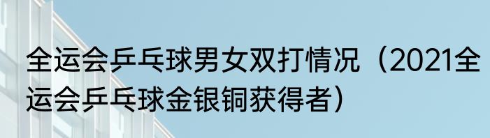 全运会乒乓球男女双打情况（2021全运会乒乓球金银铜获得者）