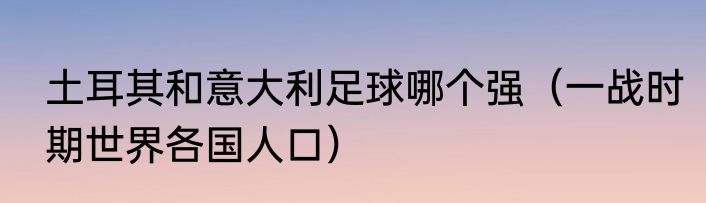 土耳其和意大利足球哪个强（一战时期世界各国人口）
