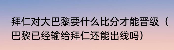 拜仁对大巴黎要什么比分才能晋级（巴黎已经输给拜仁还能出线吗）