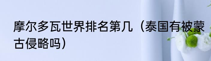 摩尔多瓦世界排名第几（泰国有被蒙古侵略吗）