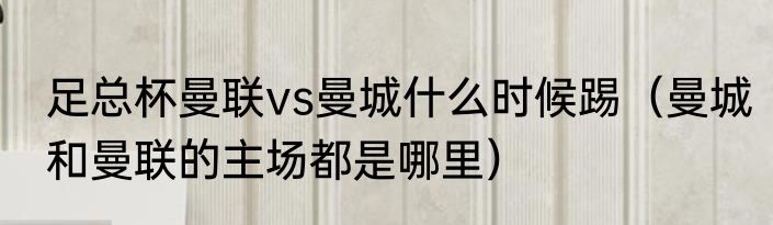 足总杯曼联vs曼城什么时候踢（曼城和曼联的主场都是哪里）
