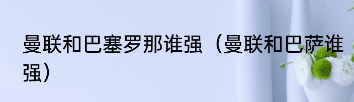 曼联和巴塞罗那谁强（曼联和巴萨谁强）