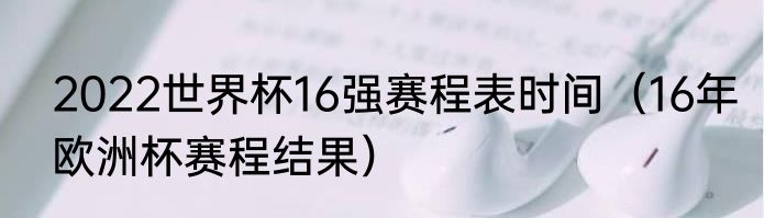 2022世界杯16强赛程表时间（16年欧洲杯赛程结果）
