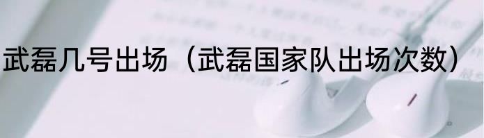 武磊几号出场（武磊国家队出场次数）