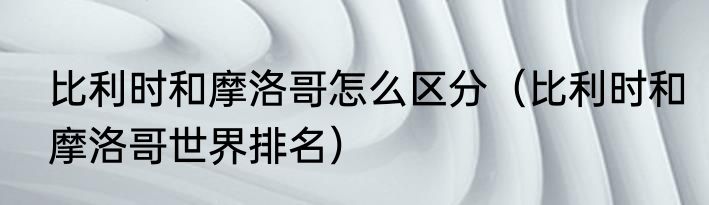 比利时和摩洛哥怎么区分（比利时和摩洛哥世界排名）