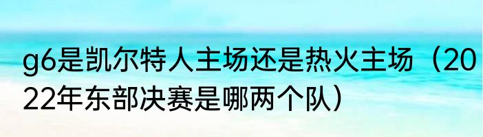g6是凯尔特人主场还是热火主场（2022年东部决赛是哪两个队）
