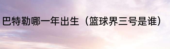 巴特勒哪一年出生（篮球界三号是谁）