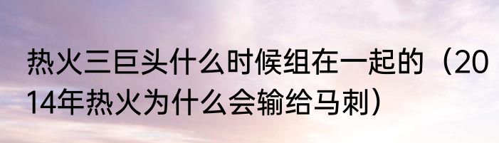 热火三巨头什么时候组在一起的（2014年热火为什么会输给马刺）