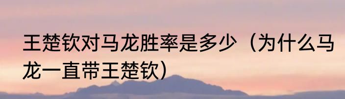 王楚钦对马龙胜率是多少（为什么马龙一直带王楚钦）