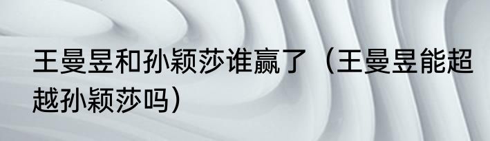 王曼昱和孙颖莎谁赢了（王曼昱能超越孙颖莎吗）