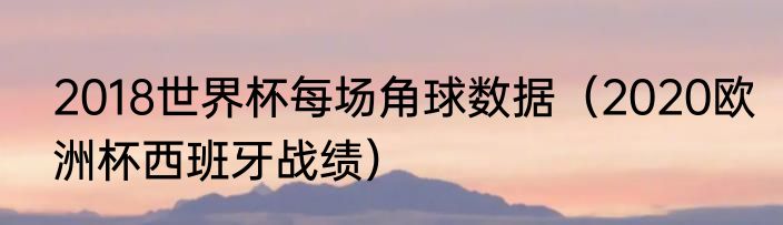 2018世界杯每场角球数据（2020欧洲杯西班牙战绩）