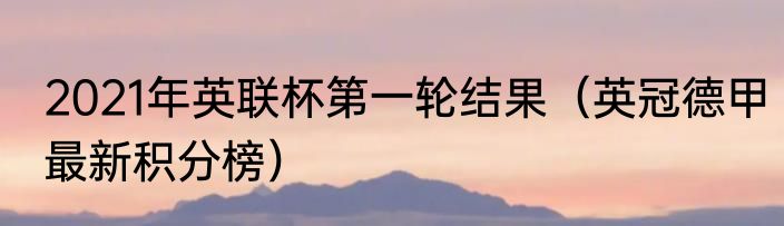 2021年英联杯第一轮结果（英冠德甲最新积分榜）